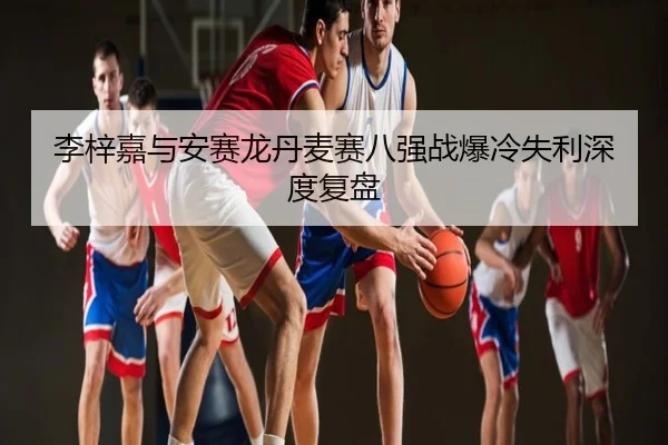 李梓嘉与安赛龙丹麦赛八强战爆冷失利深度复盘